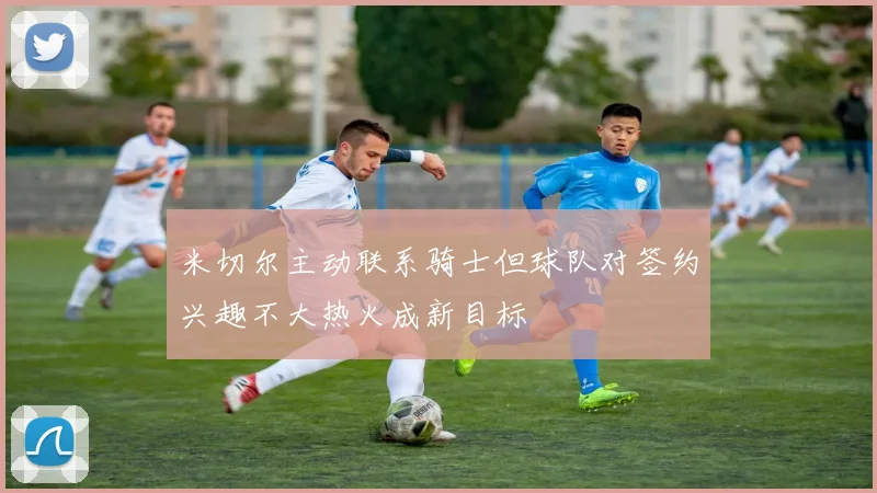 米切尔主动联系骑士但球队对签约兴趣不大热火成新目标