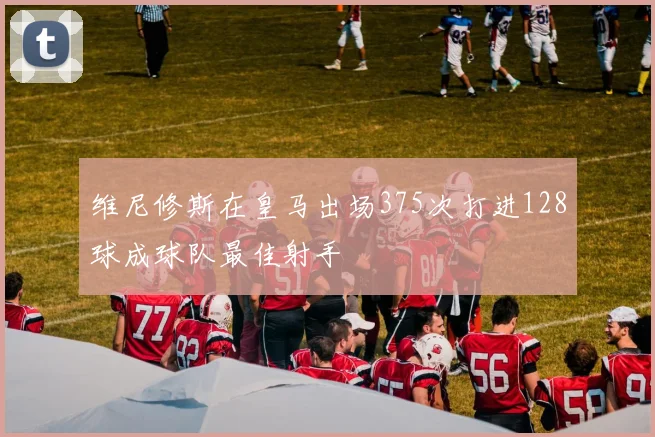 维尼修斯在皇马出场375次打进128球成球队最佳射手