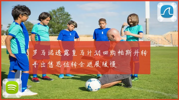 罗马诺透露皇马计划回购帕斯并转手出售恩佐转会进展缓慢