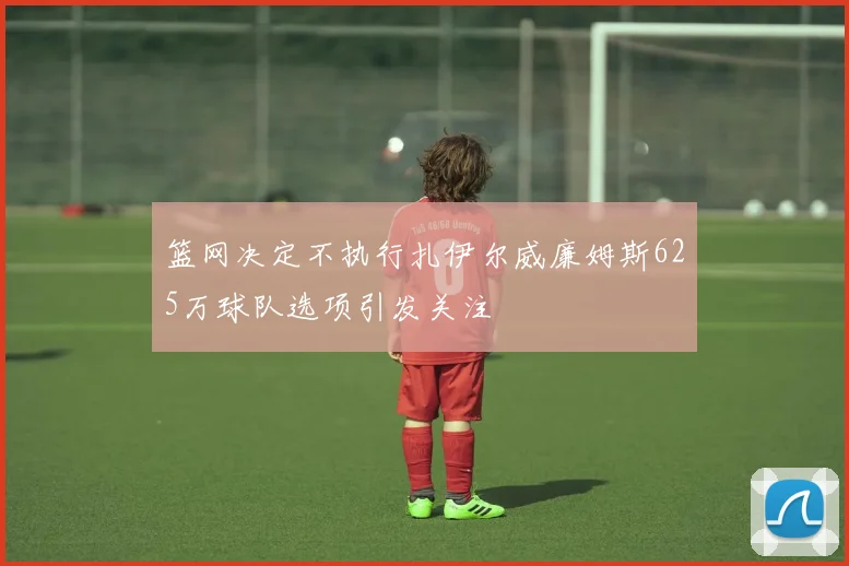 篮网决定不执行扎伊尔威廉姆斯625万球队选项引发关注