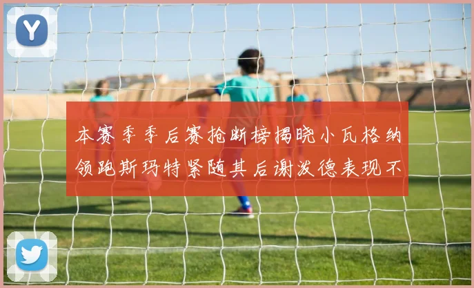 本赛季季后赛抢断榜揭晓小瓦格纳领跑斯玛特紧随其后谢泼德表现不俗