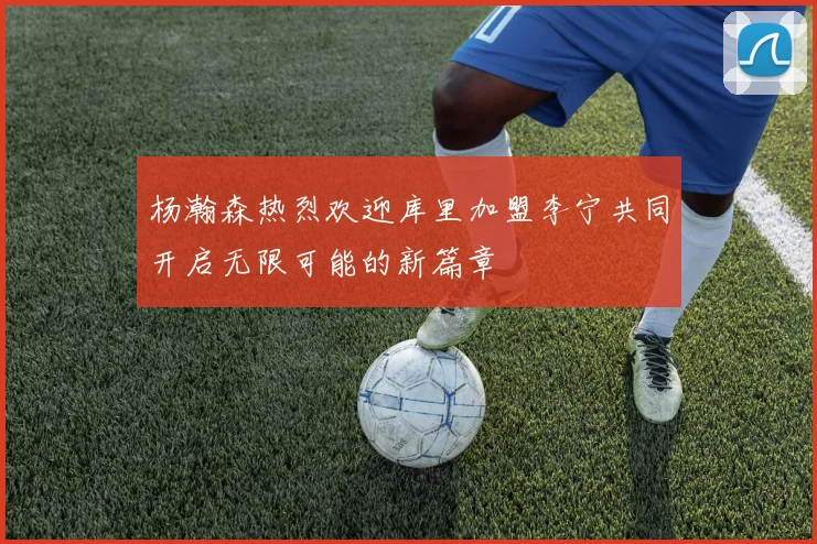 杨瀚森热烈欢迎库里加盟李宁共同开启无限可能的新篇章