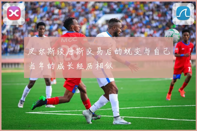 皮尔斯谈唐斯交易后的蜕变与自己当年的成长经历相似