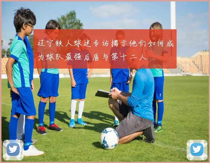 辽宁铁人球迷专访揭示他们如何成为球队最强后盾与第十二人