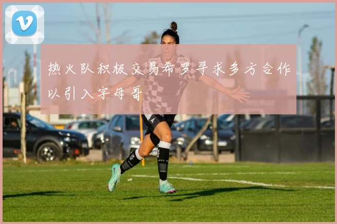热火队积极交易希罗寻求多方合作以引入字母哥