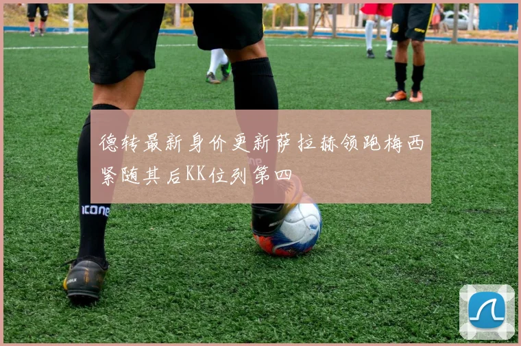德转最新身价更新萨拉赫领跑梅西紧随其后KK位列第四