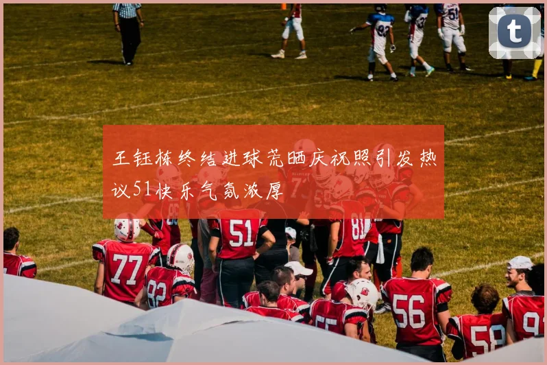 王钰栋终结进球荒晒庆祝照引发热议51快乐气氛浓厚