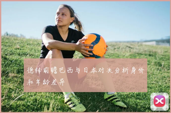 德转前瞻巴西与日本对决分析身价和年龄差异