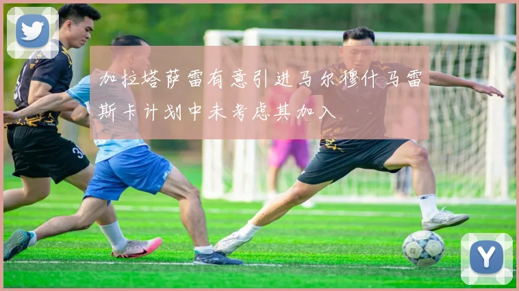 加拉塔萨雷有意引进马尔穆什马雷斯卡计划中未考虑其加入