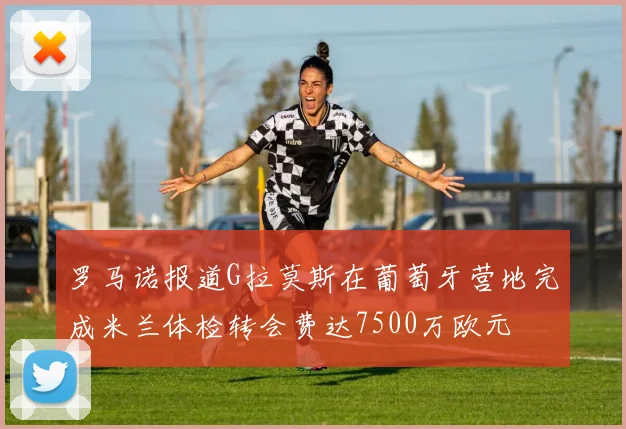 罗马诺报道G拉莫斯在葡萄牙营地完成米兰体检转会费达7500万欧元