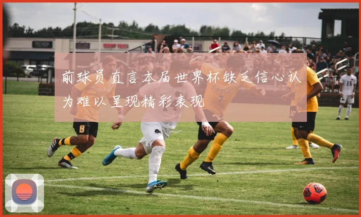 前球员直言本届世界杯缺乏信心认为难以呈现精彩表现
