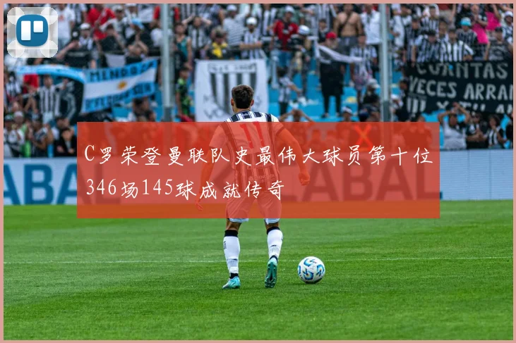 C罗荣登曼联队史最伟大球员第十位346场145球成就传奇