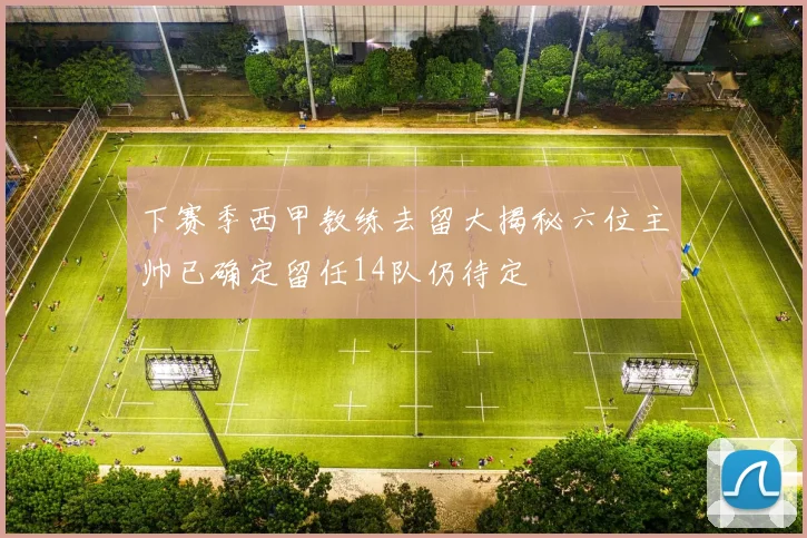下赛季西甲教练去留大揭秘六位主帅已确定留任14队仍待定