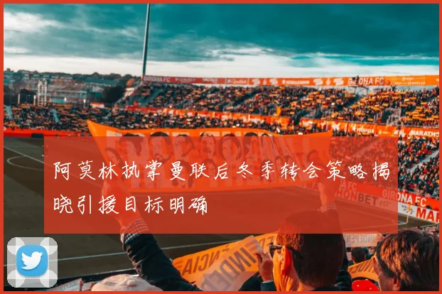 阿莫林执掌曼联后冬季转会策略揭晓引援目标明确