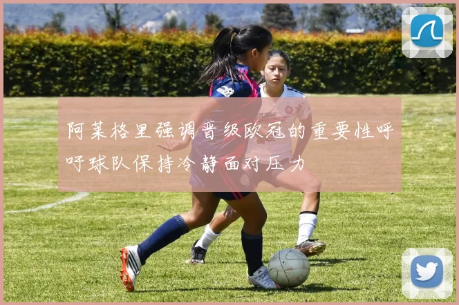 阿莱格里强调晋级欧冠的重要性呼吁球队保持冷静面对压力