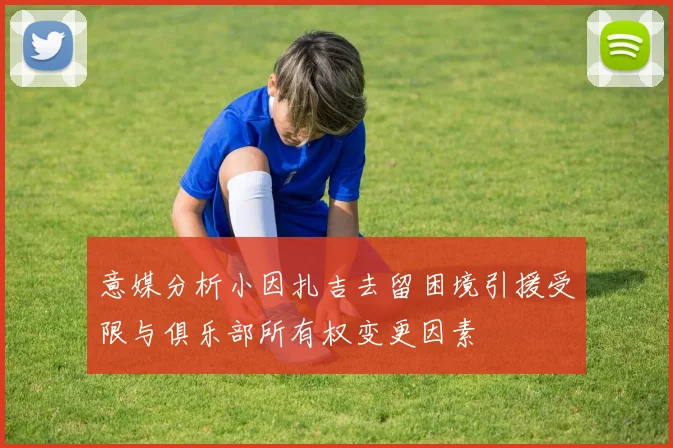 意媒分析小因扎吉去留困境引援受限与俱乐部所有权变更因素