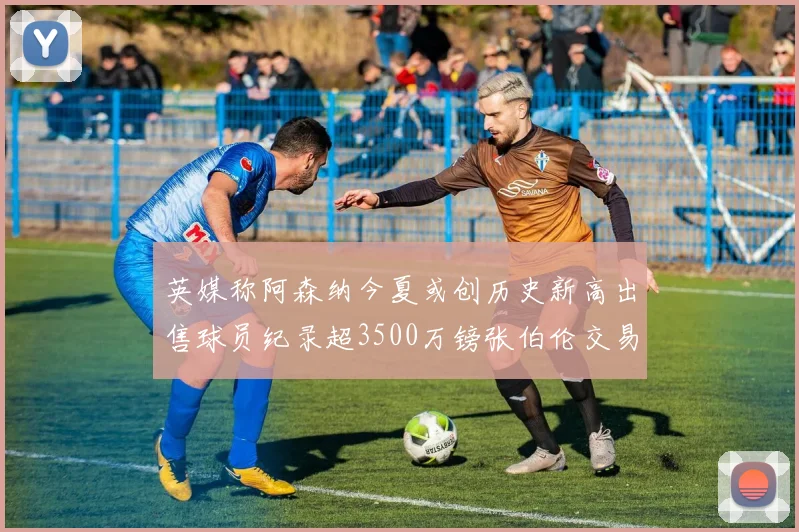 英媒称阿森纳今夏或创历史新高出售球员纪录超3500万镑张伯伦交易