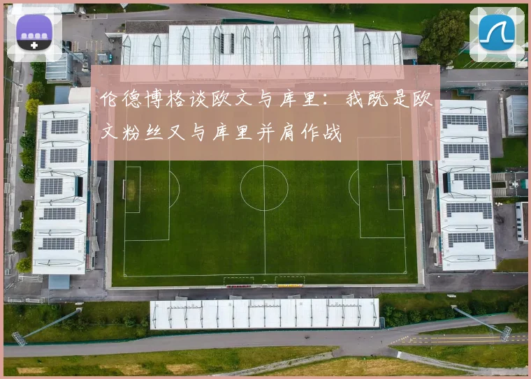 伦德博格谈欧文与库里：我既是欧文粉丝又与库里并肩作战