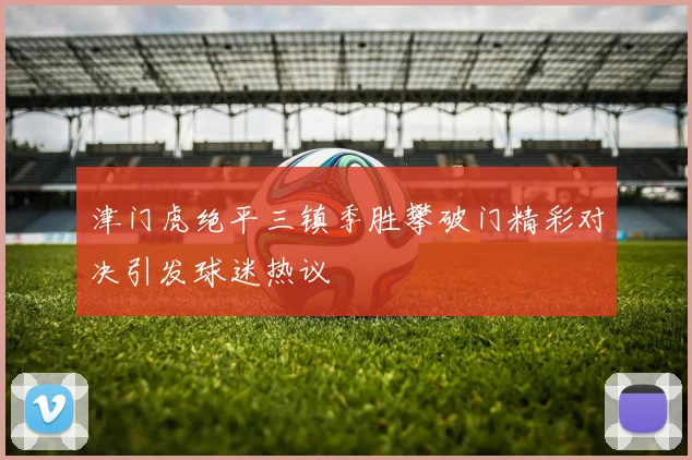 津门虎绝平三镇季胜攀破门精彩对决引发球迷热议