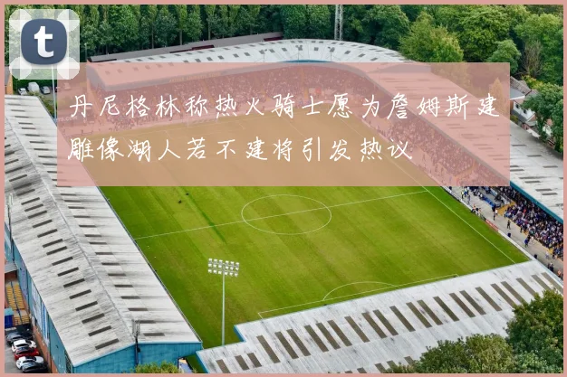 丹尼格林称热火骑士愿为詹姆斯建雕像湖人若不建将引发热议
