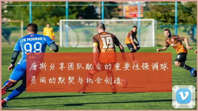 唐斯分享团队配合的重要性强调球员间的默契与机会创造